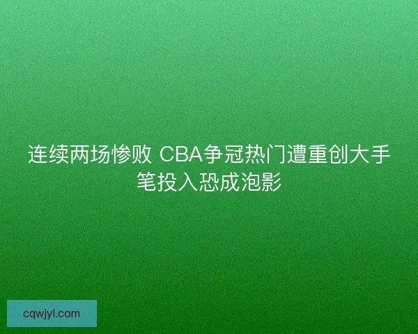连续两场惨败 CBA争冠热门遭重创大手笔投入恐成泡影