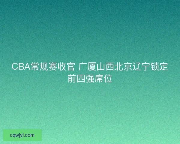 CBA常规赛收官 广厦山西北京辽宁锁定前四强席位 CBA常规赛收官 广厦山西北京辽宁锁定前四强席位