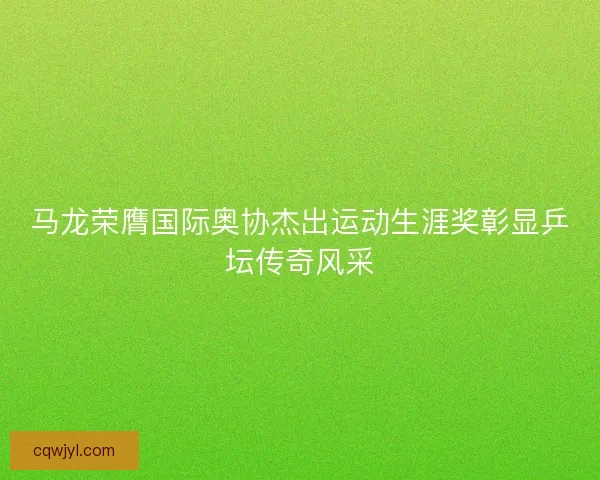 马龙荣膺国际奥协杰出运动生涯奖彰显乒坛传奇风采