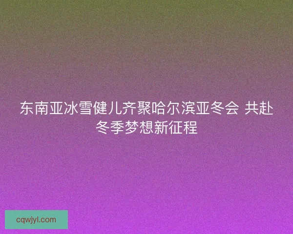 东南亚冰雪健儿齐聚哈尔滨亚冬会 共赴冬季梦想新征程 东南亚冰雪健儿齐聚哈尔滨亚冬会 共赴冬季梦想新征程