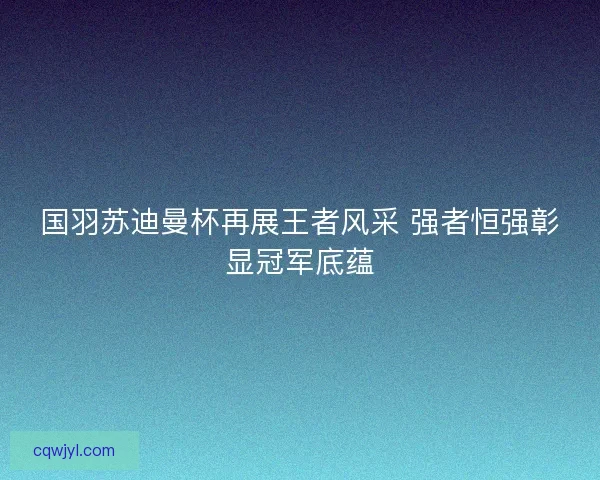 国羽苏迪曼杯再展王者风采 强者恒强彰显冠军底蕴 国羽苏迪曼杯再展王者风采 强者恒强彰显冠军底蕴