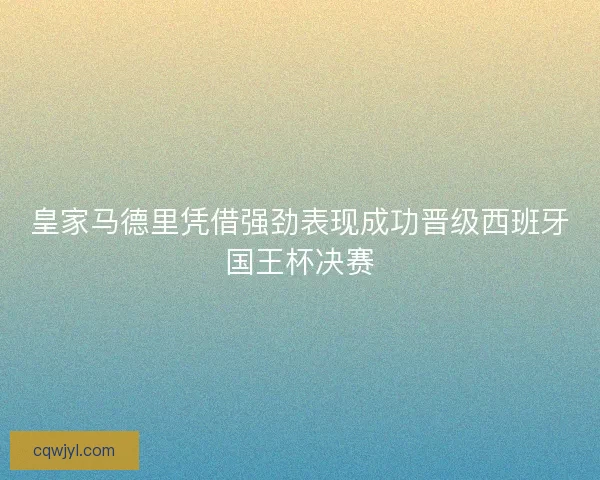 皇家马德里凭借强劲表现成功晋级西班牙国王杯决赛