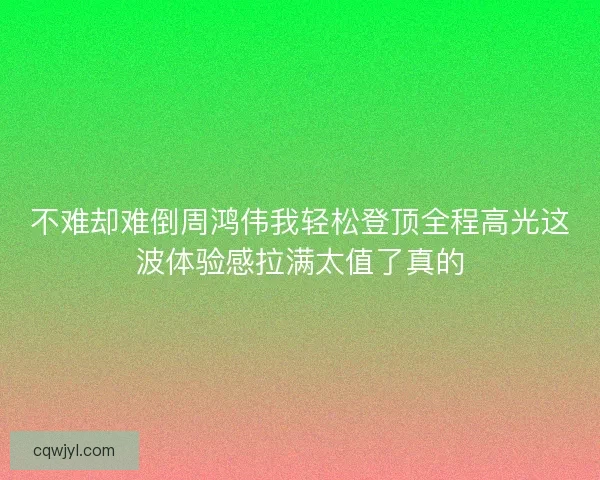 不难却难倒周鸿伟我轻松登顶全程高光这波体验感拉满太值了真的