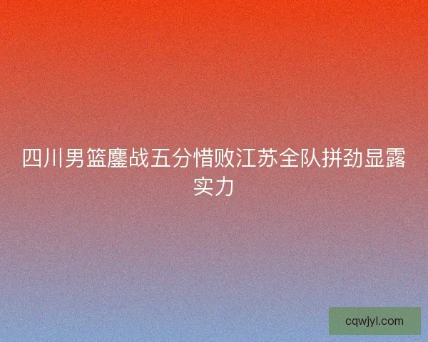 四川男篮鏖战五分惜败江苏全队拼劲显露实力