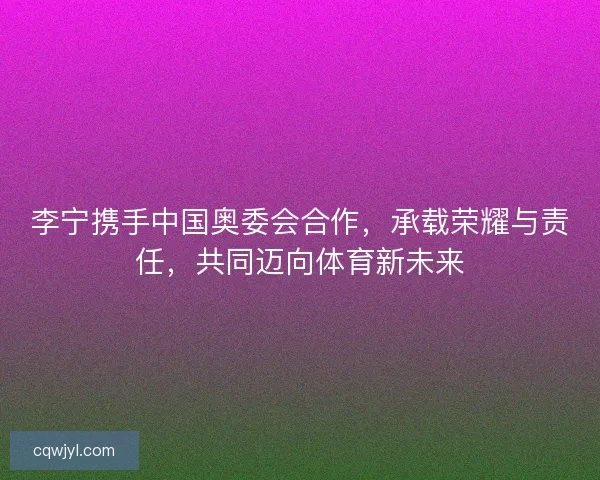 李宁携手中国奥委会合作，承载荣耀与责任，共同迈向体育新未来