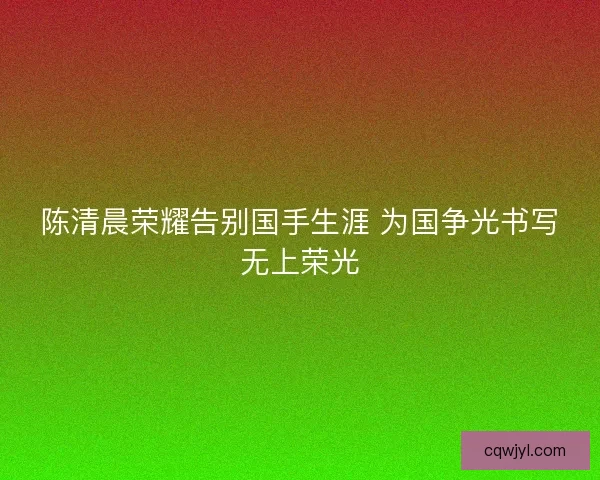 陈清晨荣耀告别国手生涯 为国争光书写无上荣光 陈清晨荣耀告别国手生涯 为国争光书写无上荣光