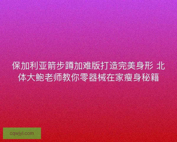 保加利亚箭步蹲加难版打造完美身形 北体大鲍老师教你零器械在家瘦身秘籍