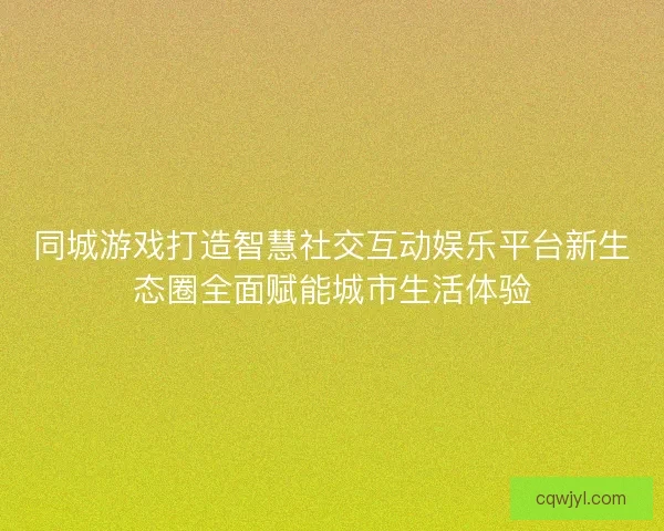 同城游戏打造智慧社交互动娱乐平台新生态圈全面赋能城市生活体验