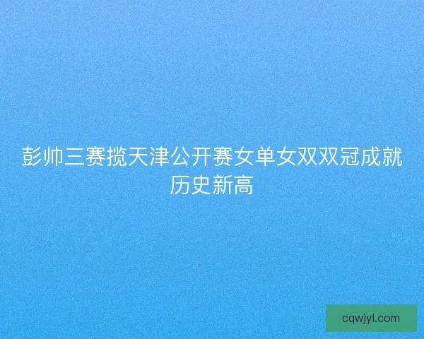 彭帅三赛揽天津公开赛女单女双双冠成就历史新高