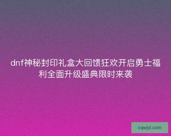 dnf神秘封印礼盒大回馈狂欢开启勇士福利全面升级盛典限时来袭