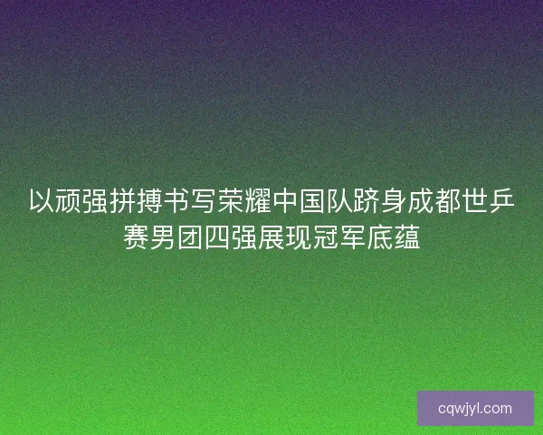 以顽强拼搏书写荣耀中国队跻身成都世乒赛男团四强展现冠军底蕴 以顽强拼搏书写荣耀中国队跻身成都世乒赛男团四强展现冠军底蕴