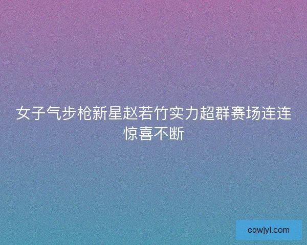 女子气步枪新星赵若竹实力超群赛场连连惊喜不断 女子气步枪新星赵若竹实力超群赛场连连惊喜不断