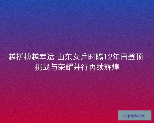 越拼搏越幸运 山东女乒时隔12年再登顶 挑战与荣耀并行再续辉煌 越拼搏越幸运 山东女乒时隔12年再登顶 挑战与荣耀并行再续辉煌
