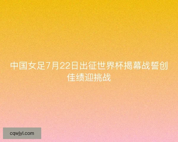 中国女足7月22日出征世界杯揭幕战誓创佳绩迎挑战