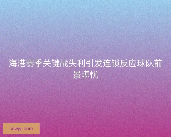 海港赛季关键战失利引发连锁反应球队前景堪忧 海港赛季关键战失利引发连锁反应球队前景堪忧