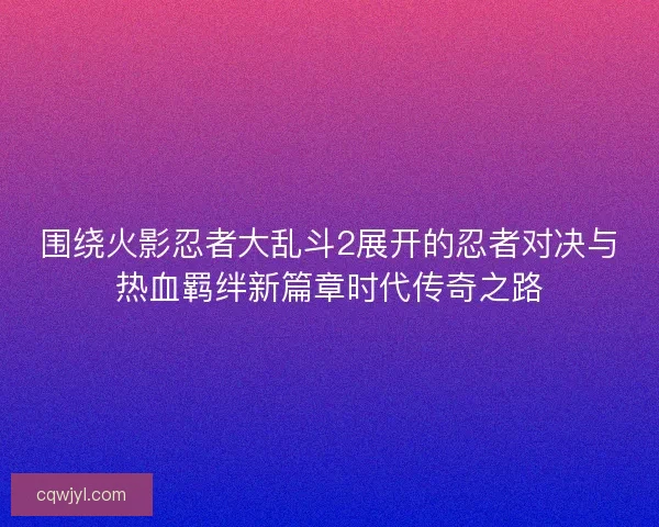 围绕火影忍者大乱斗2展开的忍者对决与热血羁绊新篇章时代传奇之路 围绕火影忍者大乱斗2展开的忍者对决与热血羁绊新篇章时代传奇之路