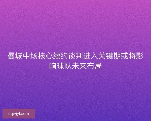 曼城中场核心续约谈判进入关键期或将影响球队未来布局
