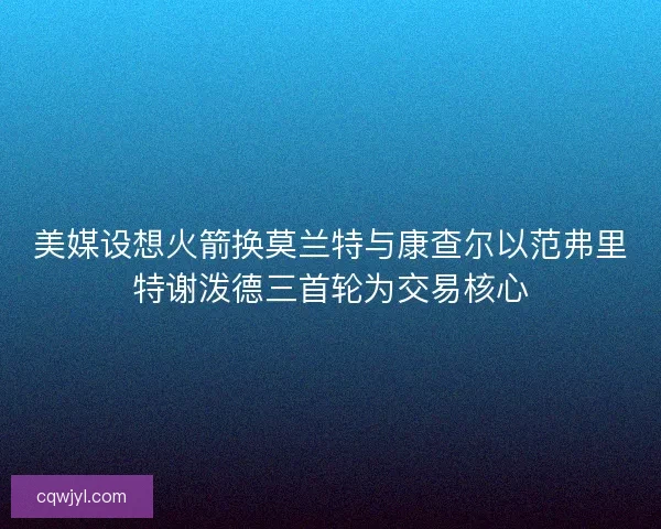美媒设想火箭换莫兰特与康查尔以范弗里特谢泼德三首轮为交易核心