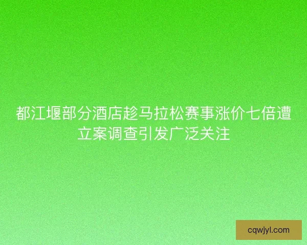 都江堰部分酒店趁马拉松赛事涨价七倍遭立案调查引发广泛关注