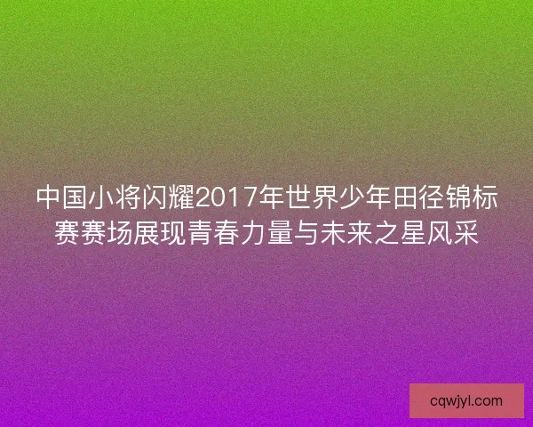 中国小将闪耀2017年世界少年田径锦标赛赛场展现青春力量与未来之星风采