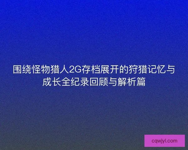 围绕怪物猎人2G存档展开的狩猎记忆与成长全纪录回顾与解析篇