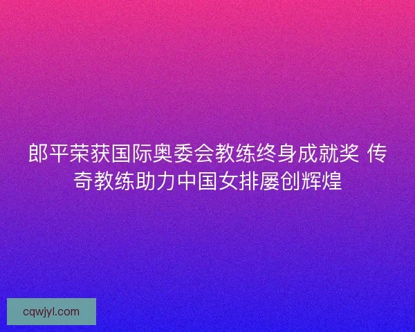 郎平荣获国际奥委会教练终身成就奖 传奇教练助力中国女排屡创辉煌
