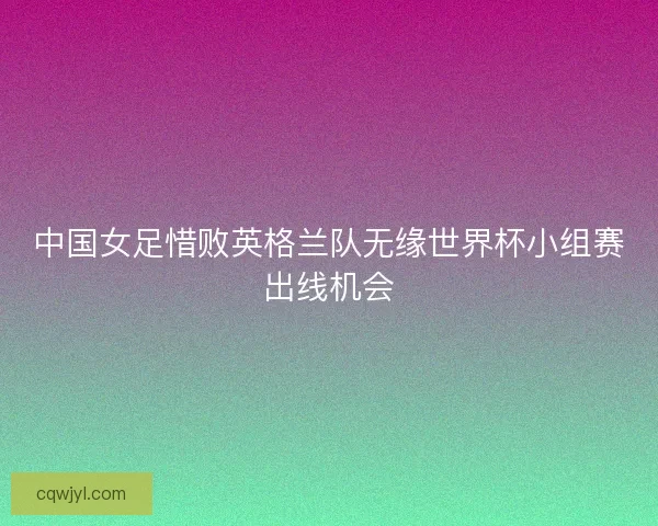 中国女足惜败英格兰队无缘世界杯小组赛出线机会