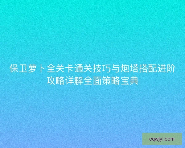 保卫萝卜全关卡通关技巧与炮塔搭配进阶攻略详解全面策略宝典