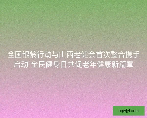 全国银龄行动与山西老健会首次整合携手启动 全民健身日共促老年健康新篇章