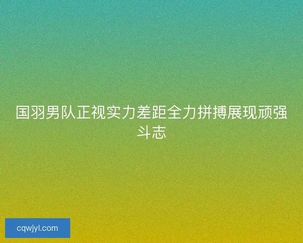 国羽男队正视实力差距全力拼搏展现顽强斗志