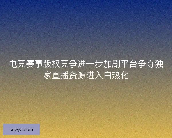 电竞赛事版权竞争进一步加剧平台争夺独家直播资源进入白热化